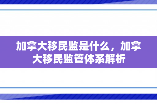 加拿大移民监是什么，加拿大移民监管体系解析