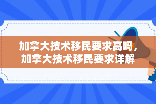 加拿大技术移民要求高吗，加拿大技术移民要求详解
