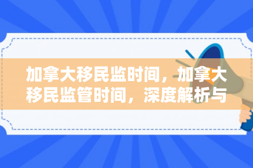 加拿大移民监时间，加拿大移民监管时间，深度解析与影响探讨