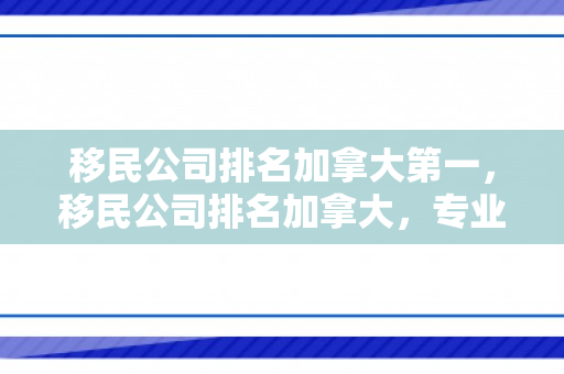 移民公司排名加拿大第一，移民公司排名加拿大，专业评估与深度解析