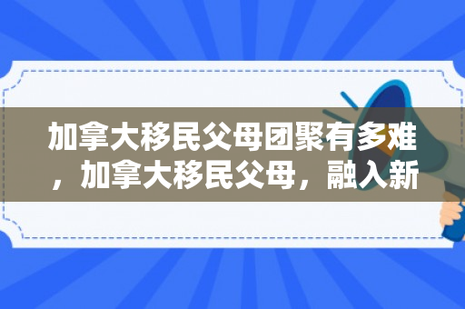 加拿大移民父母团聚有多难，加拿大移民父母，融入新家园的挑战与收获