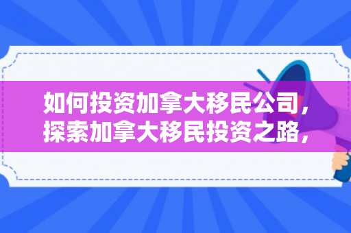 如何投资加拿大移民公司，探索加拿大移民投资之路，策略与机遇