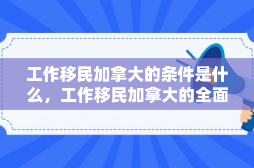 工作移民加拿大的条件是什么，工作移民加拿大的全面解析