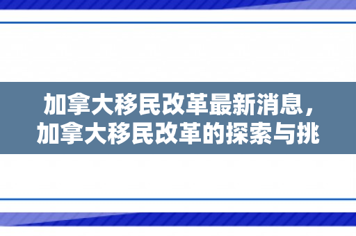 加拿大移民改革最新消息，加拿大移民改革的探索与挑战