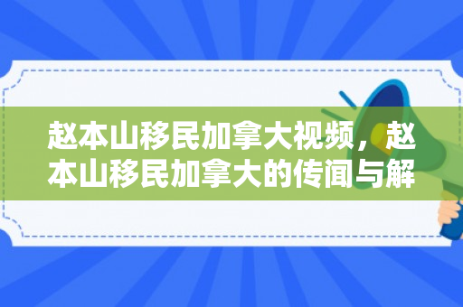 赵本山移民加拿大视频，赵本山移民加拿大的传闻与解读