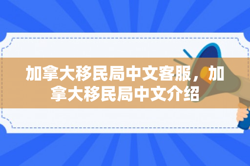 加拿大移民局中文客服，加拿大移民局中文介绍