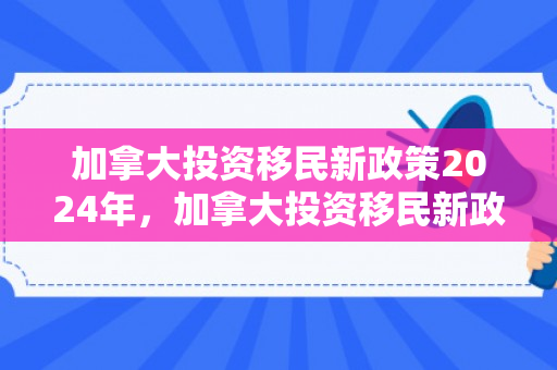 加拿大投资移民新政策2024年，加拿大投资移民新政策，探索与解读