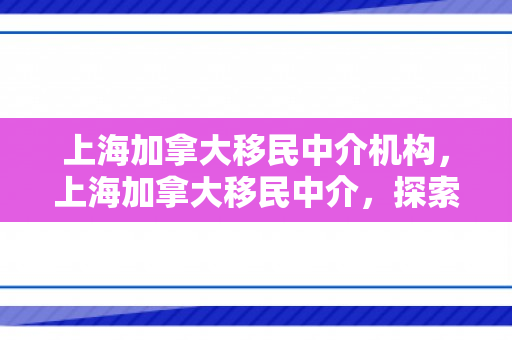 上海加拿大移民中介机构，上海加拿大移民中介，探索移民之路的引导者