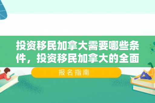 投资移民加拿大需要哪些条件，投资移民加拿大的全面指南