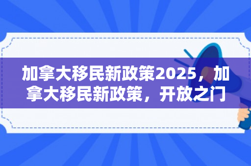加拿大移民新政策2025，加拿大移民新政策，开放之门为更多人才敞开