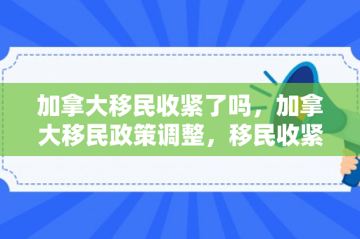 加拿大移民收紧了吗，加拿大移民政策调整，移民收紧的趋势