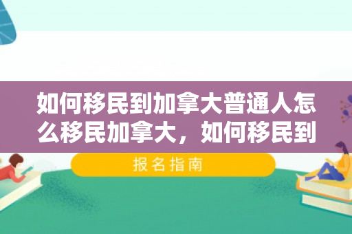 如何移民到加拿大普通人怎么移民加拿大，如何移民到加拿大