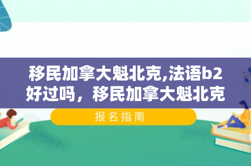 移民加拿大魁北克,法语b2好过吗，移民加拿大魁北克的探索之旅