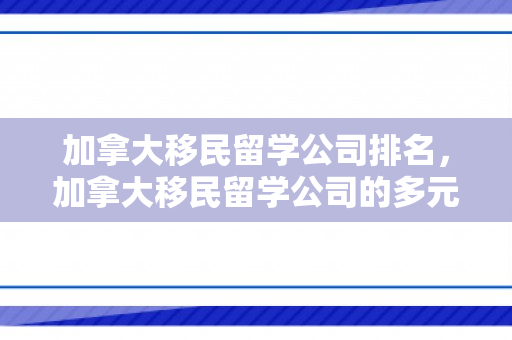加拿大移民留学公司排名，加拿大移民留学公司的多元角色与深度服务