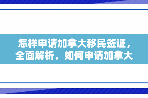 怎样申请加拿大移民签证，全面解析，如何申请加拿大移民
