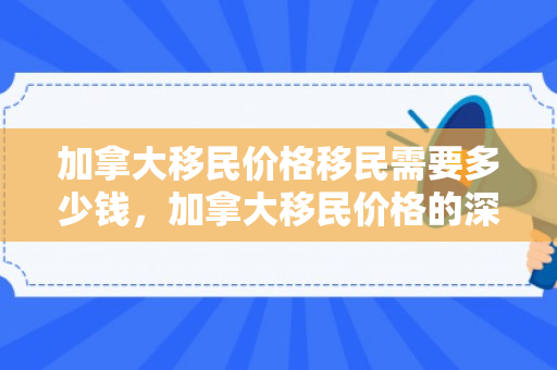 加拿大移民价格移民需要多少钱，加拿大移民价格的深度解析