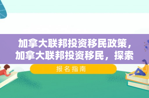 加拿大联邦投资移民政策，加拿大联邦投资移民，探索移民之路的新机遇