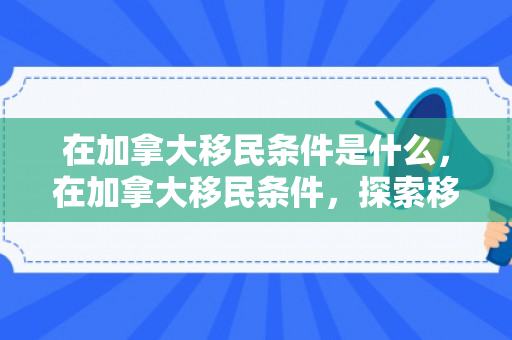 在加拿大移民条件是什么，在加拿大移民条件，探索移民之路的关键要素