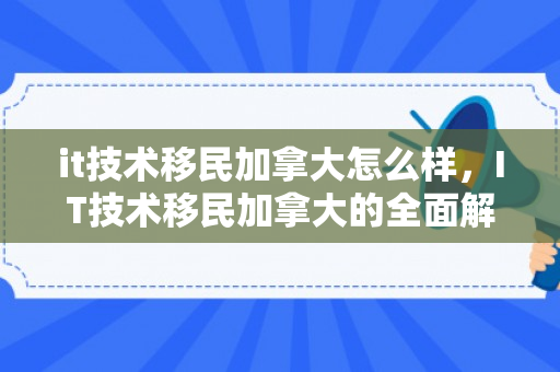 it技术移民加拿大怎么样，IT技术移民加拿大的全面解析