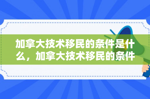 加拿大技术移民的条件是什么，加拿大技术移民的条件解析