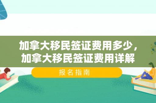 加拿大移民签证费用多少，加拿大移民签证费用详解