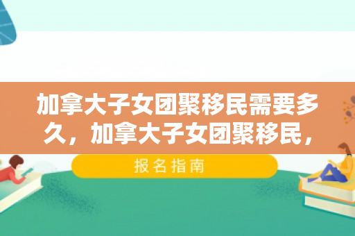 加拿大子女团聚移民需要多久，加拿大子女团聚移民，家庭团聚的桥梁与纽带