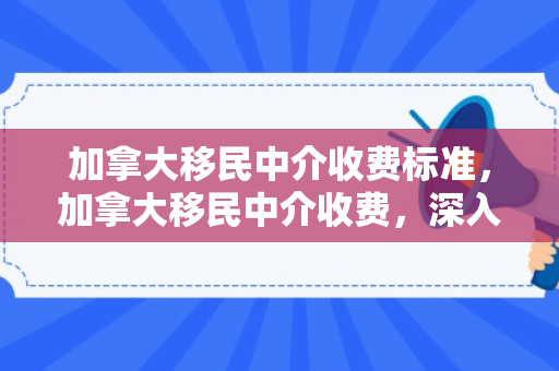 加拿大移民中介收费标准，加拿大移民中介收费，深入了解与明智选择