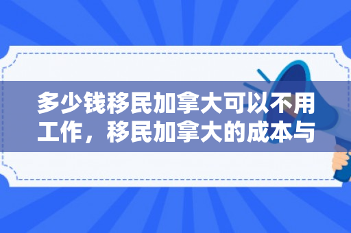 多少钱移民加拿大可以不用工作，移民加拿大的成本与费用分析