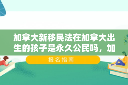 加拿大新移民法在加拿大出生的孩子是永久公民吗，加拿大新移民法的深度解读