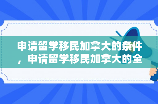申请留学移民加拿大的条件，申请留学移民加拿大的全面指南