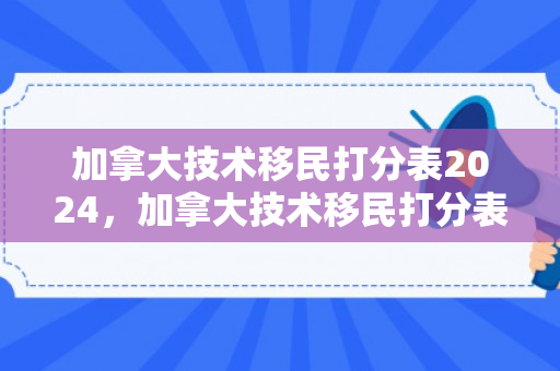 加拿大技术移民打分表2024，加拿大技术移民打分表，解析与应对策略