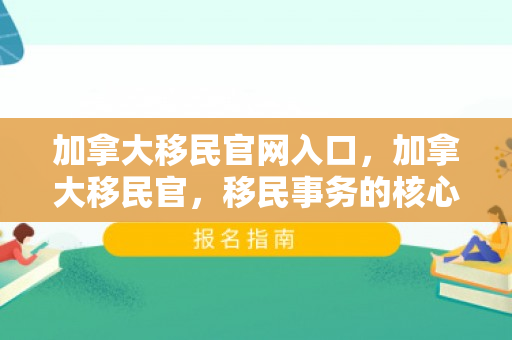 加拿大移民官网入口，加拿大移民官，移民事务的核心力量