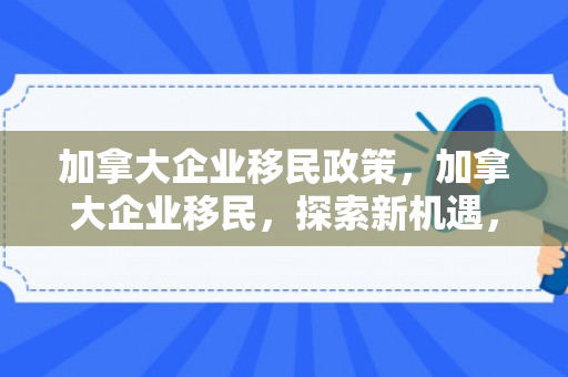 加拿大企业移民政策，加拿大企业移民，探索新机遇，共创美好未来