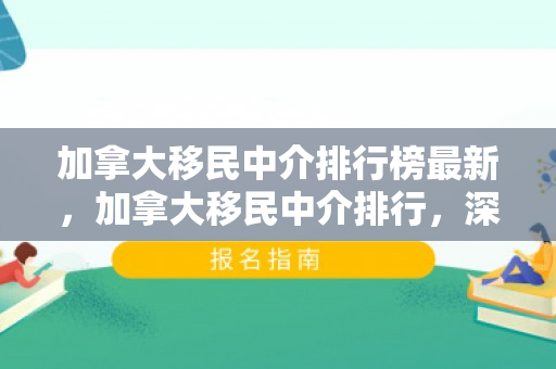 加拿大移民中介排行榜最新，加拿大移民中介排行，深度解析与评估