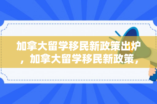 加拿大留学移民新政策出炉，加拿大留学移民新政策，机遇与挑战并存