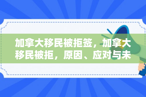 加拿大移民被拒签，加拿大移民被拒，原因、应对与未来展望