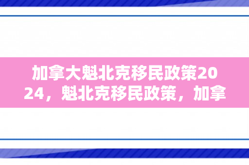 加拿大魁北克移民政策2024，魁北克移民政策，加拿大的独特路径