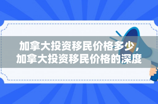 加拿大投资移民价格多少，加拿大投资移民价格的深度解析