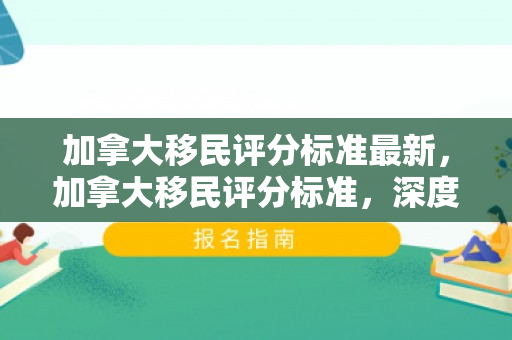 加拿大移民评分标准最新，加拿大移民评分标准，深度解析与洞察