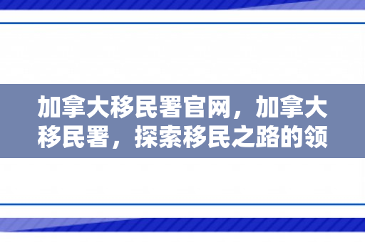 加拿大移民署官网，加拿大移民署，探索移民之路的领航者