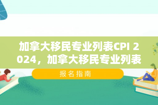 加拿大移民专业列表CPI 2024，加拿大移民专业列表，探索热门与前景