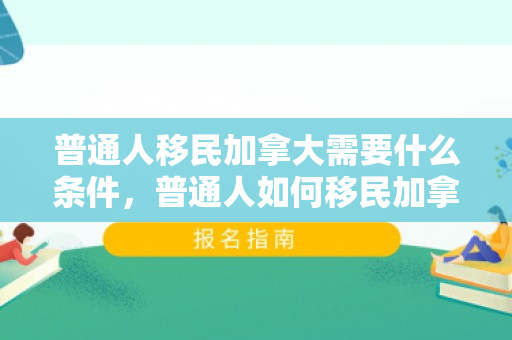 普通人移民加拿大需要什么条件，普通人如何移民加拿大
