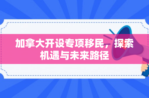 加拿大开设专项移民，探索机遇与未来路径