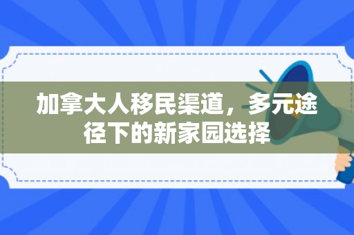 加拿大人移民渠道，多元途径下的新家园选择