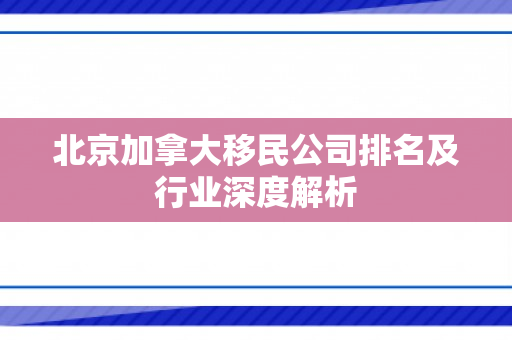 北京加拿大移民公司排名及行业深度解析