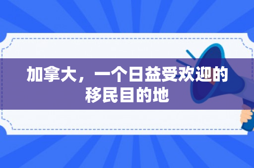 加拿大，一个日益受欢迎的移民目的地