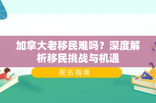 加拿大老移民难吗？深度解析移民挑战与机遇