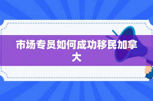 市场专员如何成功移民加拿大
