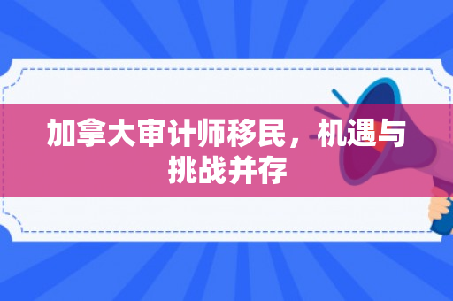 加拿大审计师移民，机遇与挑战并存