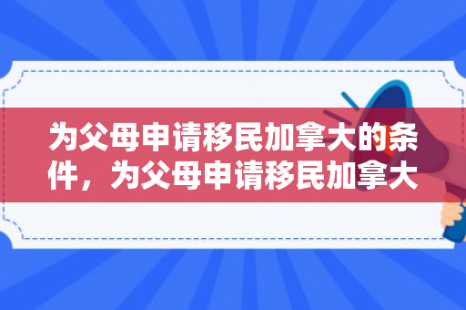 为父母申请移民加拿大的条件，为父母申请移民加拿大的全面指南